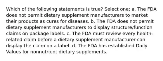 Which of the following statements is true? Select one: a. The FDA does not permit dietary supplement manufacturers to market their products as cures for diseases. b. The FDA does not permit dietary supplement manufacturers to display structure/function claims on package labels. c. The FDA must review every health-related claim before a dietary supplement manufacturer can display the claim on a label. d. The FDA has established Daily Values for nonnutrient dietary supplements.