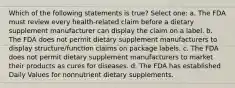 Which of the following statements is true? Select one: a. The FDA must review every health-related claim before a dietary supplement manufacturer can display the claim on a label. b. The FDA does not permit dietary supplement manufacturers to display structure/function claims on package labels. c. The FDA does not permit dietary supplement manufacturers to market their products as cures for diseases. d. The FDA has established Daily Values for nonnutrient dietary supplements.