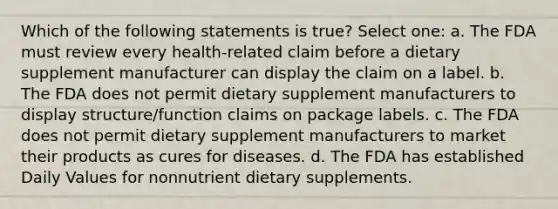 Which of the following statements is true? Select one: a. The FDA must review every health-related claim before a dietary supplement manufacturer can display the claim on a label. b. The FDA does not permit dietary supplement manufacturers to display structure/function claims on package labels. c. The FDA does not permit dietary supplement manufacturers to market their products as cures for diseases. d. The FDA has established Daily Values for nonnutrient dietary supplements.