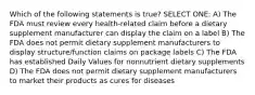 Which of the following statements is true? SELECT ONE: A) The FDA must review every health-related claim before a dietary supplement manufacturer can display the claim on a label B) The FDA does not permit dietary supplement manufacturers to display structure/function claims on package labels C) The FDA has established Daily Values for nonnutrient dietary supplements D) The FDA does not permit dietary supplement manufacturers to market their products as cures for diseases