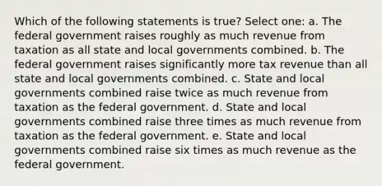 Which of the following statements is true? Select one: a. The federal government raises roughly as much revenue from taxation as all state and local governments combined. b. The federal government raises significantly more tax revenue than all state and local governments combined. c. State and local governments combined raise twice as much revenue from taxation as the federal government. d. State and local governments combined raise three times as much revenue from taxation as the federal government. e. State and local governments combined raise six times as much revenue as the federal government.