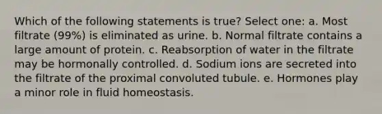 Which of the following statements is true? Select one: a. Most filtrate (99%) is eliminated as urine. b. Normal filtrate contains a large amount of protein. c. Reabsorption of water in the filtrate may be hormonally controlled. d. Sodium ions are secreted into the filtrate of the proximal convoluted tubule. e. Hormones play a minor role in fluid homeostasis.