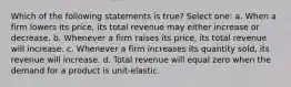 Which of the following statements is true? Select one: a. When a firm lowers its price, its total revenue may either increase or decrease. b. Whenever a firm raises its price, its total revenue will increase. c. Whenever a firm increases its quantity sold, its revenue will increase. d. Total revenue will equal zero when the demand for a product is unit-elastic.