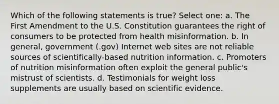 Which of the following statements is true? Select one: a. The First Amendment to the U.S. Constitution guarantees the right of consumers to be protected from health misinformation. b. In general, government (.gov) Internet web sites are not reliable sources of scientifically-based nutrition information. c. Promoters of nutrition misinformation often exploit the general public's mistrust of scientists. d. Testimonials for weight loss supplements are usually based on scientific evidence.