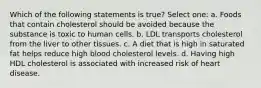 Which of the following statements is true? Select one: a. Foods that contain cholesterol should be avoided because the substance is toxic to human cells. b. LDL transports cholesterol from the liver to other tissues. c. A diet that is high in saturated fat helps reduce high blood cholesterol levels. d. Having high HDL cholesterol is associated with increased risk of heart disease.