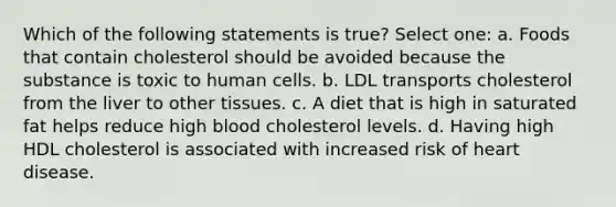 Which of the following statements is true? Select one: a. Foods that contain cholesterol should be avoided because the substance is toxic to human cells. b. LDL transports cholesterol from the liver to other tissues. c. A diet that is high in saturated fat helps reduce high blood cholesterol levels. d. Having high HDL cholesterol is associated with increased risk of heart disease.