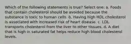 Which of the following statements is true? Select one: a. Foods that contain cholesterol should be avoided because the substance is toxic to human cells. b. Having high HDL cholesterol is associated with increased risk of heart disease. c. LDL transports cholesterol from the liver to other tissues. d. A diet that is high in saturated fat helps reduce high blood cholesterol levels.