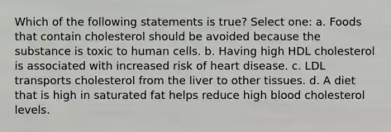 Which of the following statements is true? Select one: a. Foods that contain cholesterol should be avoided because the substance is toxic to human cells. b. Having high HDL cholesterol is associated with increased risk of heart disease. c. LDL transports cholesterol from the liver to other tissues. d. A diet that is high in saturated fat helps reduce high blood cholesterol levels.