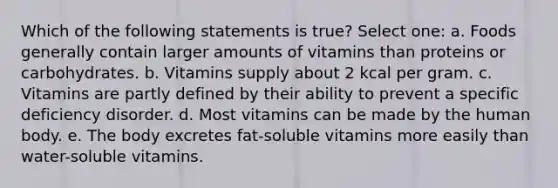 Which of the following statements is true? Select one: a. Foods generally contain larger amounts of vitamins than proteins or carbohydrates. b. Vitamins supply about 2 kcal per gram. c. Vitamins are partly defined by their ability to prevent a specific deficiency disorder. d. Most vitamins can be made by the human body. e. The body excretes fat-soluble vitamins more easily than water-soluble vitamins.