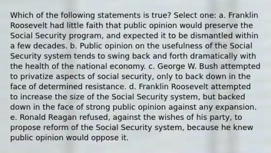 Which of the following statements is true? Select one: a. Franklin Roosevelt had little faith that public opinion would preserve the Social Security program, and expected it to be dismantled within a few decades. b. Public opinion on the usefulness of the Social Security system tends to swing back and forth dramatically with the health of the national economy. c. George W. Bush attempted to privatize aspects of social security, only to back down in the face of determined resistance. d. Franklin Roosevelt attempted to increase the size of the Social Security system, but backed down in the face of strong public opinion against any expansion. e. Ronald Reagan refused, against the wishes of his party, to propose reform of the Social Security system, because he knew public opinion would oppose it.