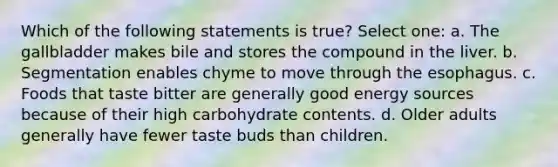 Which of the following statements is true? Select one: a. The gallbladder makes bile and stores the compound in the liver. b. Segmentation enables chyme to move through the esophagus. c. Foods that taste bitter are generally good energy sources because of their high carbohydrate contents. d. Older adults generally have fewer taste buds than children.