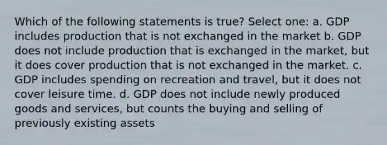 Which of the following statements is true? Select one: a. GDP includes production that is not exchanged in the market b. GDP does not include production that is exchanged in the market, but it does cover production that is not exchanged in the market. c. GDP includes spending on recreation and travel, but it does not cover leisure time. d. GDP does not include newly produced goods and services, but counts the buying and selling of previously existing assets