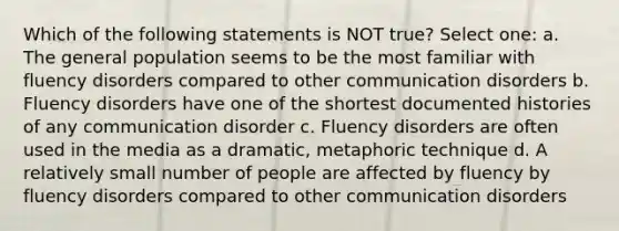 Which of the following statements is NOT true? Select one: a. The general population seems to be the most familiar with fluency disorders compared to other communication disorders b. Fluency disorders have one of the shortest documented histories of any communication disorder c. Fluency disorders are often used in the media as a dramatic, metaphoric technique d. A relatively small number of people are affected by fluency by fluency disorders compared to other communication disorders