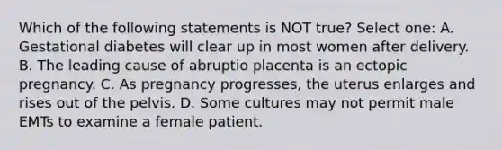 Which of the following statements is NOT true? Select one: A. Gestational diabetes will clear up in most women after delivery. B. The leading cause of abruptio placenta is an ectopic pregnancy. C. As pregnancy progresses, the uterus enlarges and rises out of the pelvis. D. Some cultures may not permit male EMTs to examine a female patient.