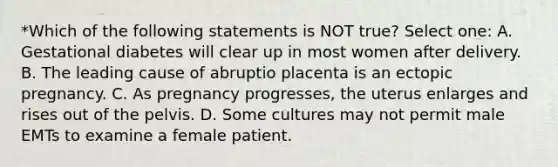 *Which of the following statements is NOT true? Select one: A. Gestational diabetes will clear up in most women after delivery. B. The leading cause of abruptio placenta is an ectopic pregnancy. C. As pregnancy progresses, the uterus enlarges and rises out of the pelvis. D. Some cultures may not permit male EMTs to examine a female patient.