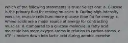 Which of the following statements is true? Select one: a. Glucose is the primary fuel for resting muscles. b. During high-intensity exercise, muscle cells burn more glucose than fat for energy. c. Amino acids are a major source of energy for contracting muscles. d. Compared to a glucose molecule, a fatty acid molecule has more oxygen atoms in relation to carbon atoms. e. ATP is broken down into lactic acid during aerobic exercise.