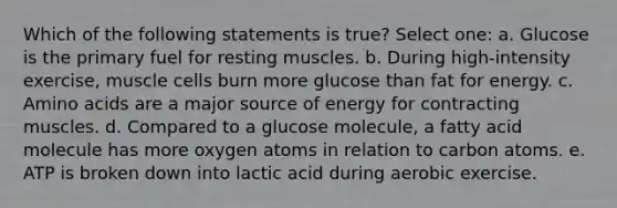 Which of the following statements is true? Select one: a. Glucose is the primary fuel for resting muscles. b. During high-intensity exercise, muscle cells burn more glucose than fat for energy. c. Amino acids are a major source of energy for contracting muscles. d. Compared to a glucose molecule, a fatty acid molecule has more oxygen atoms in relation to carbon atoms. e. ATP is broken down into lactic acid during aerobic exercise.