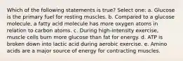 Which of the following statements is true? Select one: a. Glucose is the primary fuel for resting muscles. b. Compared to a glucose molecule, a fatty acid molecule has more oxygen atoms in relation to carbon atoms. c. During high-intensity exercise, muscle cells burn more glucose than fat for energy. d. ATP is broken down into lactic acid during aerobic exercise. e. Amino acids are a major source of energy for contracting muscles.