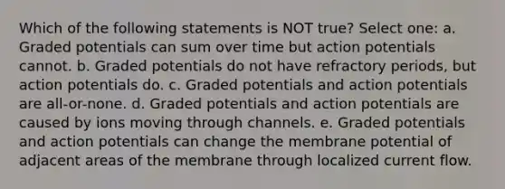 Which of the following statements is NOT true? Select one: a. Graded potentials can sum over time but action potentials cannot. b. Graded potentials do not have refractory periods, but action potentials do. c. Graded potentials and action potentials are all-or-none. d. Graded potentials and action potentials are caused by ions moving through channels. e. Graded potentials and action potentials can change the membrane potential of adjacent areas of the membrane through localized current flow.