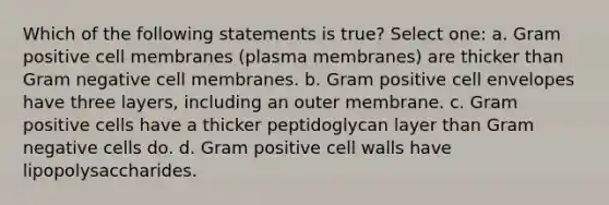 Which of the following statements is true? Select one: a. Gram positive cell membranes (plasma membranes) are thicker than Gram negative cell membranes. b. Gram positive cell envelopes have three layers, including an outer membrane. c. Gram positive cells have a thicker peptidoglycan layer than Gram negative cells do. d. Gram positive cell walls have lipopolysaccharides.