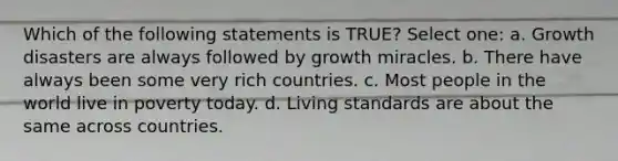 Which of the following statements is TRUE? Select one: a. Growth disasters are always followed by growth miracles. b. There have always been some very rich countries. c. Most people in the world live in poverty today. d. Living standards are about the same across countries.