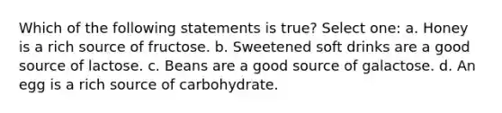 Which of the following statements is true? Select one: a. Honey is a rich source of fructose. b. Sweetened soft drinks are a good source of lactose. c. Beans are a good source of galactose. d. An egg is a rich source of carbohydrate.