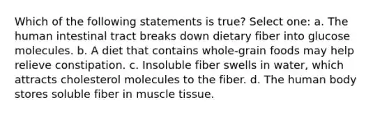 Which of the following statements is true? Select one: a. The human intestinal tract breaks down dietary fiber into glucose molecules. b. A diet that contains whole-grain foods may help relieve constipation. c. Insoluble fiber swells in water, which attracts cholesterol molecules to the fiber. d. The human body stores soluble fiber in muscle tissue.