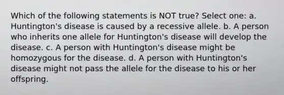 Which of the following statements is NOT true? Select one: a. Huntington's disease is caused by a recessive allele. b. A person who inherits one allele for Huntington's disease will develop the disease. c. A person with Huntington's disease might be homozygous for the disease. d. A person with Huntington's disease might not pass the allele for the disease to his or her offspring.