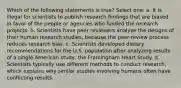 Which of the following statements is true? Select one: a. It is illegal for scientists to publish research findings that are biased in favor of the people or agencies who funded the research projects. b. Scientists have peer reviewers analyze the designs of their human research studies, because the peer-review process reduces research bias. c. Scientists developed dietary recommendations for the U.S. population after analyzing results of a single American study, the Framingham Heart Study. d. Scientists typically use different methods to conduct research, which explains why similar studies involving humans often have conflicting results.