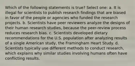 Which of the following statements is true? Select one: a. It is illegal for scientists to publish research findings that are biased in favor of the people or agencies who funded the research projects. b. Scientists have peer reviewers analyze the designs of their human research studies, because the peer-review process reduces research bias. c. Scientists developed dietary recommendations for the U.S. population after analyzing results of a single American study, the Framingham Heart Study. d. Scientists typically use different methods to conduct research, which explains why similar studies involving humans often have conflicting results.