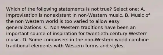 Which of the following statements is not true? Select one: A. Improvisation is nonexistent in non-Western music. B. Music of the non-Western world is too varied to allow easy generalizations. C. Non-Western traditions have been an important source of inspiration for twentieth-century Western music. D. Some composers in the non-Western world combine traditional elements with Western forms and styles.