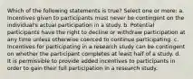 Which of the following statements is true? Select one or more: a. Incentives given to participants must never be contingent on the individual's actual participation in a study. b. Potential participants have the right to decline or withdraw participation at any time unless otherwise coerced to continue participating. c. Incentives for participating in a research study can be contingent on whether the participant completes at least half of a study. d. It is permissible to provide added incentives to participants in order to gain their full participation in a research study.