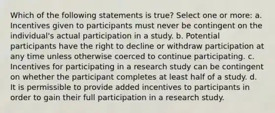 Which of the following statements is true? Select one or more: a. Incentives given to participants must never be contingent on the individual's actual participation in a study. b. Potential participants have the right to decline or withdraw participation at any time unless otherwise coerced to continue participating. c. Incentives for participating in a research study can be contingent on whether the participant completes at least half of a study. d. It is permissible to provide added incentives to participants in order to gain their full participation in a research study.