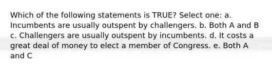 Which of the following statements is TRUE? Select one: a. Incumbents are usually outspent by challengers. b. Both A and B c. Challengers are usually outspent by incumbents. d. It costs a great deal of money to elect a member of Congress. e. Both A and C