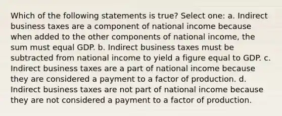 Which of the following statements is true? Select one: a. Indirect business taxes are a component of national income because when added to the other components of national income, the sum must equal GDP. b. Indirect business taxes must be subtracted from national income to yield a figure equal to GDP. c. Indirect business taxes are a part of national income because they are considered a payment to a factor of production. d. Indirect business taxes are not part of national income because they are not considered a payment to a factor of production.