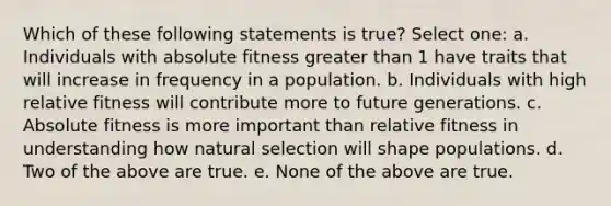 Which of these following statements is true? Select one: a. Individuals with absolute fitness greater than 1 have traits that will increase in frequency in a population. b. Individuals with high relative fitness will contribute more to future generations. c. Absolute fitness is more important than relative fitness in understanding how natural selection will shape populations. d. Two of the above are true. e. None of the above are true.