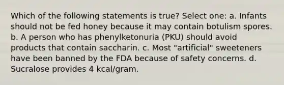 Which of the following statements is true? Select one: a. Infants should not be fed honey because it may contain botulism spores. b. A person who has phenylketonuria (PKU) should avoid products that contain saccharin. c. Most "artificial" sweeteners have been banned by the FDA because of safety concerns. d. Sucralose provides 4 kcal/gram.