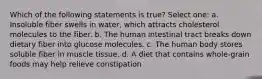 Which of the following statements is true? Select one: a. Insoluble fiber swells in water, which attracts cholesterol molecules to the fiber. b. The human intestinal tract breaks down dietary fiber into glucose molecules. c. The human body stores soluble fiber in muscle tissue. d. A diet that contains whole-grain foods may help relieve constipation