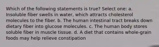 Which of the following statements is true? Select one: a. Insoluble fiber swells in water, which attracts cholesterol molecules to the fiber. b. The human intestinal tract breaks down dietary fiber into glucose molecules. c. The human body stores soluble fiber in muscle tissue. d. A diet that contains whole-grain foods may help relieve constipation