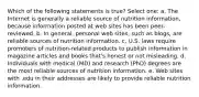 Which of the following statements is true? Select one: a. The Internet is generally a reliable source of nutrition information, because information posted at web sites has been peer-reviewed. b. In general, personal web sites, such as blogs, are reliable sources of nutrition information. c. U.S. laws require promoters of nutrition-related products to publish information in magazine articles and books that's honest or not misleading. d. Individuals with medical (MD) and research (PhD) degrees are the most reliable sources of nutrition information. e. Web sites with .edu in their addresses are likely to provide reliable nutrition information.