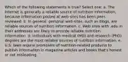 Which of the following statements is true? Select one: a. The Internet is generally a reliable source of nutrition information, because information posted at web sites has been peer-reviewed. b. In general, personal web sites, such as blogs, are reliable sources of nutrition information. c. Web sites with .edu in their addresses are likely to provide reliable nutrition information. d. Individuals with medical (MD) and research (PhD) degrees are the most reliable sources of nutrition information. e. U.S. laws require promoters of nutrition-related products to publish information in magazine articles and books that's honest or not misleading.