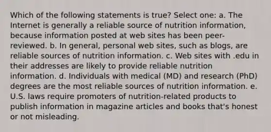 Which of the following statements is true? Select one: a. The Internet is generally a reliable source of nutrition information, because information posted at web sites has been peer-reviewed. b. In general, personal web sites, such as blogs, are reliable sources of nutrition information. c. Web sites with .edu in their addresses are likely to provide reliable nutrition information. d. Individuals with medical (MD) and research (PhD) degrees are the most reliable sources of nutrition information. e. U.S. laws require promoters of nutrition-related products to publish information in magazine articles and books that's honest or not misleading.