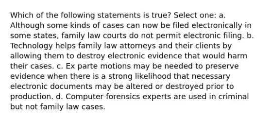 Which of the following statements is true? Select one: a. Although some kinds of cases can now be filed electronically in some states, family law courts do not permit electronic filing. b. Technology helps family law attorneys and their clients by allowing them to destroy electronic evidence that would harm their cases. c. Ex parte motions may be needed to preserve evidence when there is a strong likelihood that necessary electronic documents may be altered or destroyed prior to production. d. Computer forensics experts are used in criminal but not family law cases.