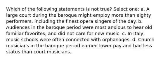 Which of the following statements is not true? Select one: a. A large court during the baroque might employ more than eighty performers, including the finest opera singers of the day. b. Audiences in the baroque period were most anxious to hear old familiar favorites, and did not care for new music. c. In Italy, music schools were often connected with orphanages. d. Church musicians in the baroque period earned lower pay and had less status than court musicians.