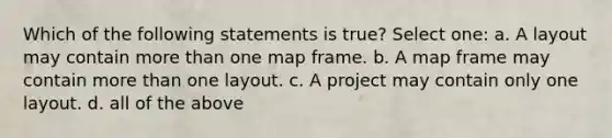 Which of the following statements is true? Select one: a. A layout may contain more than one map frame. b. A map frame may contain more than one layout. c. A project may contain only one layout. d. all of the above