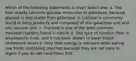 Which of the following statements is true? Select one: a. The liver readily converts glucose molecules to galactose, because glucose is less stable than galactose. b. Lactose is commonly found in dairy products and composed of one galactose unit and one sucrose unit. c. Fructose is one of the least common monosaccharides found in nature d. One type of function fiber is amylopectin husk, and it has been shown to lower blood-cholesterol levels e. Very little energy is released when eating raw foods containing starches because they are not easy to digest if you do not cook them first.