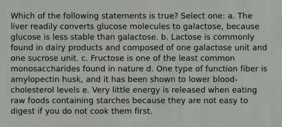 Which of the following statements is true? Select one: a. The liver readily converts glucose molecules to galactose, because glucose is less stable than galactose. b. Lactose is commonly found in dairy products and composed of one galactose unit and one sucrose unit. c. Fructose is one of the least common monosaccharides found in nature d. One type of function fiber is amylopectin husk, and it has been shown to lower blood-cholesterol levels e. Very little energy is released when eating raw foods containing starches because they are not easy to digest if you do not cook them first.