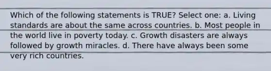 Which of the following statements is TRUE? Select one: a. Living standards are about the same across countries. b. Most people in the world live in poverty today. c. Growth disasters are always followed by growth miracles. d. There have always been some very rich countries.