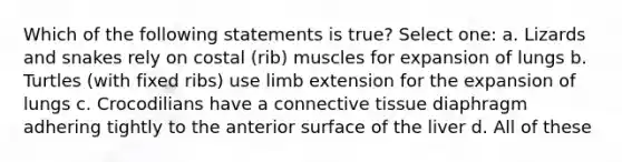 Which of the following statements is true? Select one: a. Lizards and snakes rely on costal (rib) muscles for expansion of lungs b. Turtles (with fixed ribs) use limb extension for the expansion of lungs c. Crocodilians have a connective tissue diaphragm adhering tightly to the anterior surface of the liver d. All of these