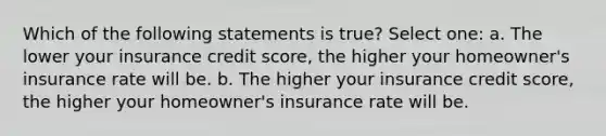 Which of the following statements is true? Select one: a. The lower your insurance credit score, the higher your homeowner's insurance rate will be. b. The higher your insurance credit score, the higher your homeowner's insurance rate will be.